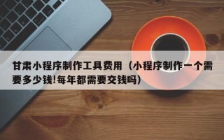 黑河甘肃小程序制作工具费用（小程序制作一个需要多少钱!每年都需要交钱吗）