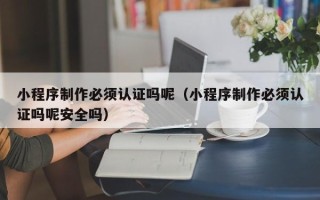 黑河小程序制作必须认证吗呢（小程序制作必须认证吗呢安全吗）