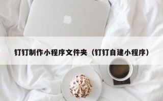黑河钉钉制作小程序文件夹（钉钉自建小程序）