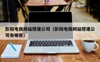 黑河彭阳电商网站搭建公司（彭阳电商网站搭建公司有哪些）