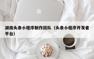 黑河湖南头条小程序制作团队（头条小程序开发者平台）