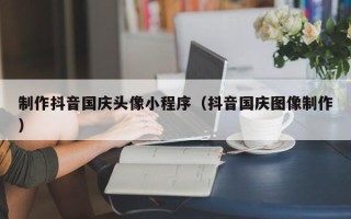 黑河制作抖音国庆头像小程序（抖音国庆图像制作）