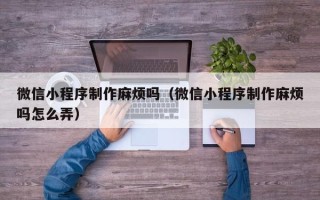 黑河微信小程序制作麻烦吗（微信小程序制作麻烦吗怎么弄）