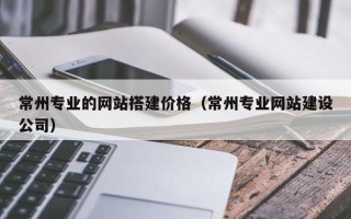 黑河常州专业的网站搭建价格（常州专业网站建设公司）