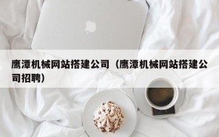 黑河鹰潭机械网站搭建公司（鹰潭机械网站搭建公司招聘）