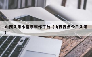 黑河山西头条小程序制作平台（山西视点今日头条）